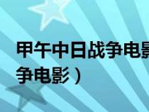 甲午中日战争电影观后感300字（甲午中日战争电影）