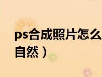 ps合成照片怎么自然（ps合成图片怎么过度自然）