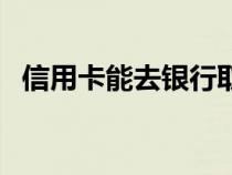 信用卡能去银行取钱吗（信用卡能存钱么）