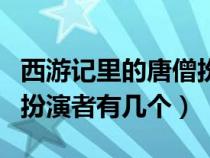 西游记里的唐僧扮演者有几个人（西游记唐僧扮演者有几个）