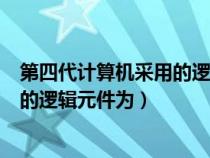 第四代计算机采用的逻辑元件为几进制（第四代计算机采用的逻辑元件为）