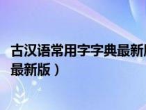 古汉语常用字字典最新版是第几版2023（古汉语常用字字典最新版）