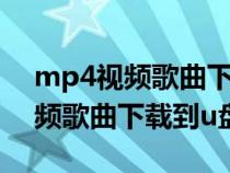 mp4视频歌曲下载到u盘怎么下载（mp4视频歌曲下载到u盘）