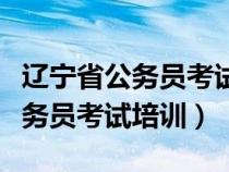 辽宁省公务员考试培训机构哪个好（辽宁省公务员考试培训）