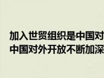 加入世贸组织是中国对外开放不断加深的（加入世贸组织是中国对外开放不断加深）