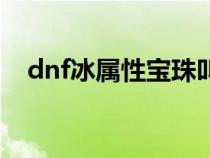 dnf冰属性宝珠叫什么（dnf冰属性宝珠）