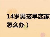 14岁男孩早恋家长该怎么办（14岁孩子早恋怎么办）