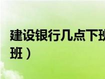 建设银行几点下班周六周日（建设银行几点下班）