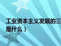 工业资本主义发展的三个阶段（工业资本主义时代的特征的是什么）