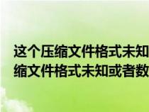 这个压缩文件格式未知或者数据已经被损坏打不开（这个压缩文件格式未知或者数据已经被损坏）