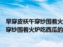 早穿皮袄午穿纱围着火炉吃西瓜是描述气温的（早穿皮袄午穿纱围着火炉吃西瓜的原因）