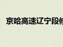 京哈高速辽宁段修路最新消息（京哈高速）