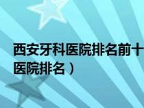 西安牙科医院排名前十在哪西安诺贝尔官网简介（西安牙科医院排名）