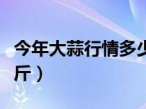 今年大蒜行情多少钱一斤（今年大蒜多少钱一斤）