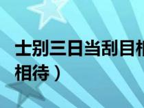 士别三日当刮目相待的解释（士别三日当刮目相待）