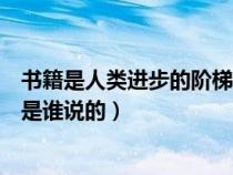 书籍是人类进步的阶梯是谁说的呀（书籍是人类进步的阶梯是谁说的）