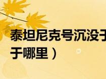 泰坦尼克号沉没于哪个位置（泰坦尼克号沉没于哪里）