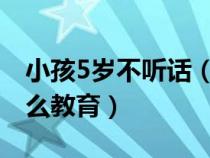 小孩5岁不听话（五到六岁的小孩不听话该怎么教育）