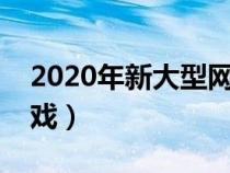 2020年新大型网络游戏（新出的大型网络游戏）