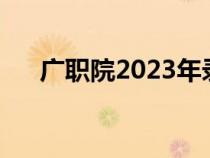 广职院2023年录取线（深职院分数线）