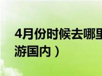 4月份时候去哪里旅游（4月份适合去哪里旅游国内）