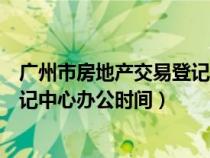 广州市房地产交易登记中心上班时间（广州市房地产交易登记中心办公时间）