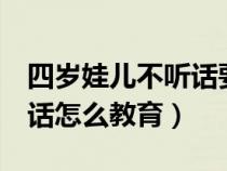 四岁娃儿不听话要怎么教育（4岁小孩子不听话怎么教育）