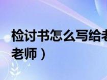 检讨书怎么写给老师500字（检讨书怎么写给老师）