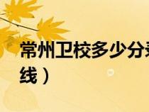 常州卫校多少分录取（常州卫校2020年分数线）