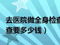 去医院做全身检查需要多少钱（做一次全身检查要多少钱）