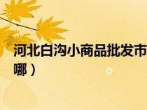 河北白沟小商品批发市场地址（河北白沟小商品批发市场在哪）