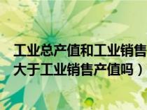 工业总产值和工业销售产值的区别是什么（工业总产值一定大于工业销售产值吗）