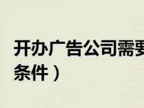 开办广告公司需要什么条件（开广告公司必备条件）