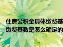 住房公积金具体缴费基数是怎么确定的呢（住房公积金具体缴费基数是怎么确定的）