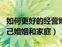 如何更好的经营婚姻家庭（怎样才能经营好自己婚姻和家庭）