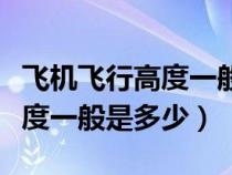 飞机飞行高度一般是多少米以上（飞机飞行高度一般是多少）