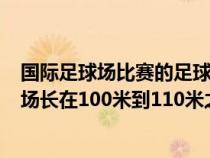 国际足球场比赛的足球场的长在100m到（国际比赛的足球场长在100米到110米之间）