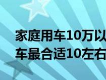 家庭用车10万以内排名前十（家庭用车什么车最合适10左右）