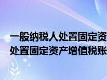 一般纳税人处置固定资产增值税账务处理流程（一般纳税人处置固定资产增值税账务处理）