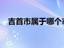 吉首市属于哪个市?（吉首市属于哪个市）