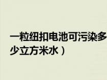 一粒纽扣电池可污染多少万升水（一粒纽扣式电池可污染多少立方米水）