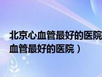 北京心血管最好的医院排名第一阜外有肺病专科吗（北京心血管最好的医院）