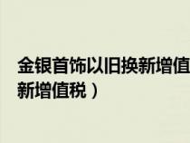 金银首饰以旧换新增值税销项税额怎么算（金银首饰以旧换新增值税）