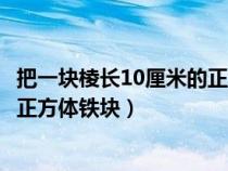 把一块棱长10厘米的正方体铁块熔铸（把一块棱长10厘米的正方体铁块）