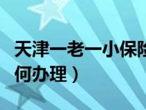 天津一老一小保险如何办理（一老一小保险如何办理）