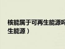 核能属于可再生能源吗?（核能属于可再生能源还是非可再生能源）