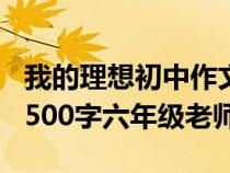 我的理想初中作文600字老师（我的理想作文500字六年级老师）