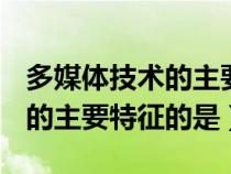 多媒体技术的主要特征有______（多媒体技术的主要特征的是）