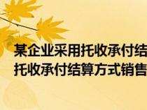 某企业采用托收承付结算方式销售商品的货物（某企业采用托收承付结算方式销售商品）