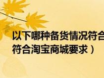 以下哪种备货情况符合淘宝商城要求?（以下哪种备货情况符合淘宝商城要求）